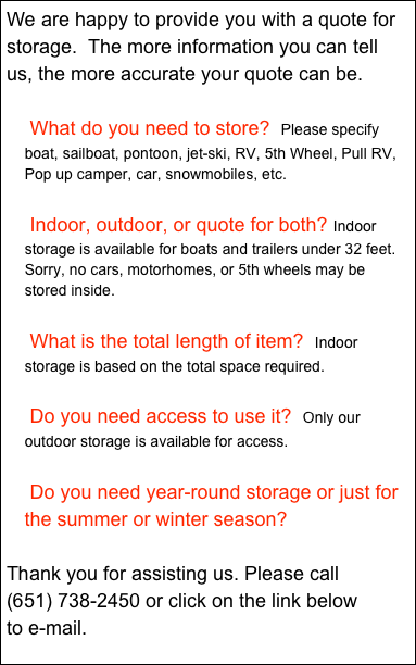 We are happy to provide you with a quote for storage.  The more information you can tell us, the more accurate your quote can be.

 What do you need to store?  Please specify boat, sailboat, pontoon, jet-ski, RV, 5th Wheel, Pull RV, Pop up camper, car, snowmobiles, etc.

 Indoor, outdoor, or quote for both? Indoor storage is available for boats and trailers under 32 feet.  Sorry, no cars, motorhomes, or 5th wheels may be stored inside.

 What is the total length of item?  Indoor storage is based on the total space required.  
 
 Do you need access to use it?  Only our outdoor storage is available for access.

 Do you need year-round storage or just for the summer or winter season?

Thank you for assisting us. Please call 
738-2450 or click on the link below 
to e-mail.

